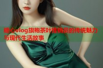糖心vlog旗袍茶叶推销员的传统魅力与现代生活故事