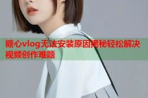 糖心vlog无法安装原因揭秘轻松解决视频创作难题