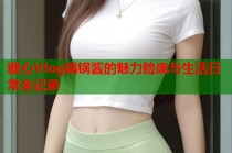 糖心Vlog锅锅酱的魅力脸庞与生活日常全记录