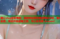 糖心vlog新家导航：最新地址助你畅游精彩内容，告别迷路，即刻开启甜蜜之旅，与心动无限 близок!