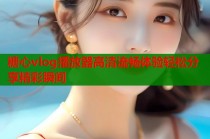 糖心vlog播放器高清流畅体验轻松分享精彩瞬间