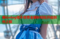 糖心vlog收不收费全解析轻松开启创作之旅