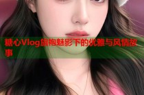 糖心Vlog旗袍魅影下的优雅与风情故事