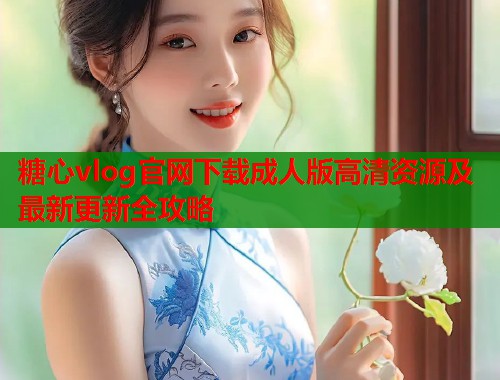 糖心vlog官网下载成人版高清资源及最新更新全攻略  第2张