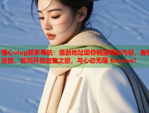 糖心vlog新家导航：最新地址助你畅游精彩内容，告别迷路，即刻开启甜蜜之旅，与心动无限 близок!  第2张