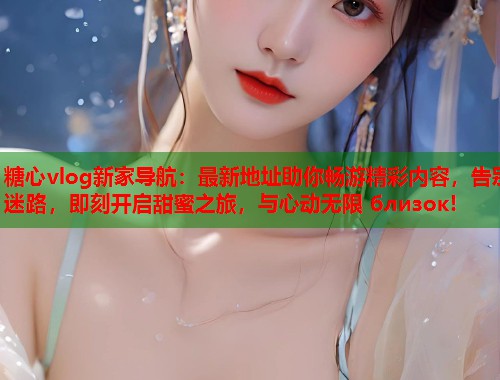 糖心vlog新家导航：最新地址助你畅游精彩内容，告别迷路，即刻开启甜蜜之旅，与心动无限 близок!  第1张