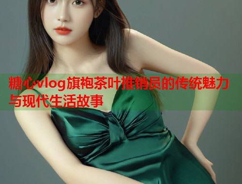 糖心vlog旗袍茶叶推销员的传统魅力与现代生活故事  第1张