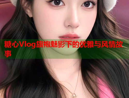 糖心Vlog旗袍魅影下的优雅与风情故事  第1张