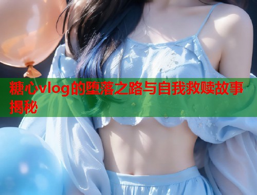 糖心vlog的堕落之路与自我救赎故事揭秘  第1张
