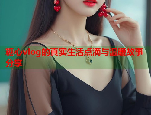 糖心vlog的真实生活点滴与温暖故事分享  第1张