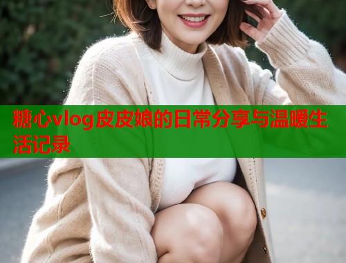 糖心vlog皮皮娘的日常分享与温暖生活记录  第1张