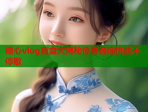 糖心vlog盲盒大揭秘惊喜连连挑战不停歇  第1张
