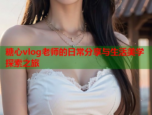 糖心vlog老师的日常分享与生活美学探索之旅  第1张