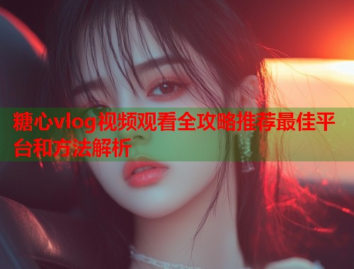 糖心vlog视频观看全攻略推荐最佳平台和方法解析  第1张