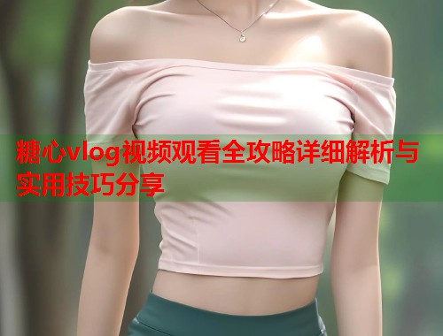 糖心vlog视频观看全攻略详细解析与实用技巧分享  第1张