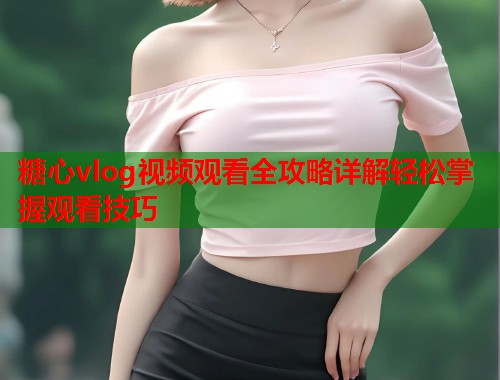 糖心vlog视频观看全攻略详解轻松掌握观看技巧  第1张