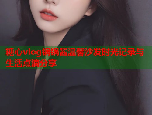 糖心vlog锅锅酱温馨沙发时光记录与生活点滴分享  第1张