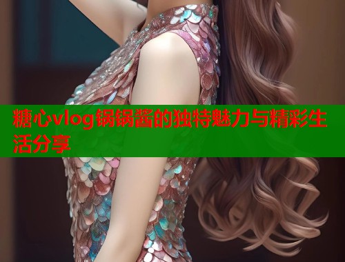 糖心vlog锅锅酱的独特魅力与精彩生活分享  第1张