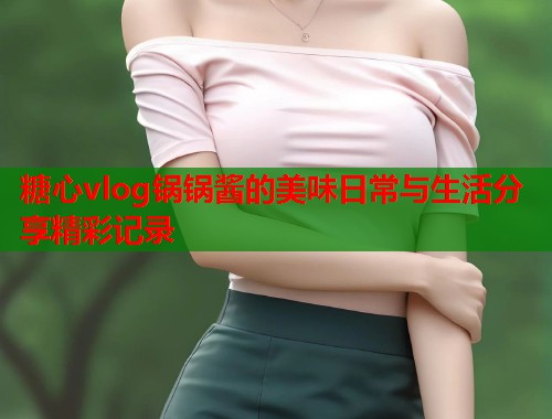 糖心vlog锅锅酱的美味日常与生活分享精彩记录  第1张