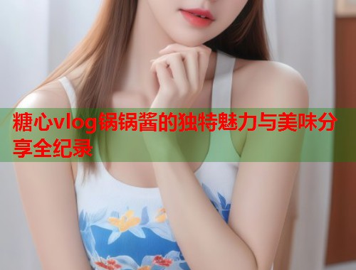 糖心vlog锅锅酱的独特魅力与美味分享全纪录  第1张