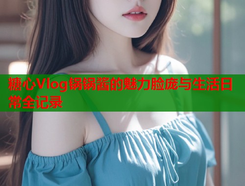 糖心Vlog锅锅酱的魅力脸庞与生活日常全记录  第2张