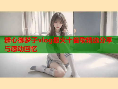 糖心御梦子vlog最火十首歌精选分享与感动回忆  第1张