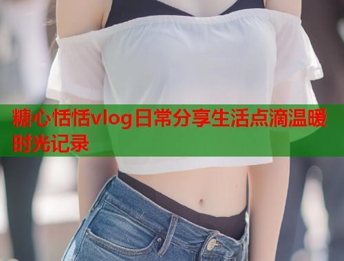 糖心恬恬vlog日常分享生活点滴温暖时光记录  第1张