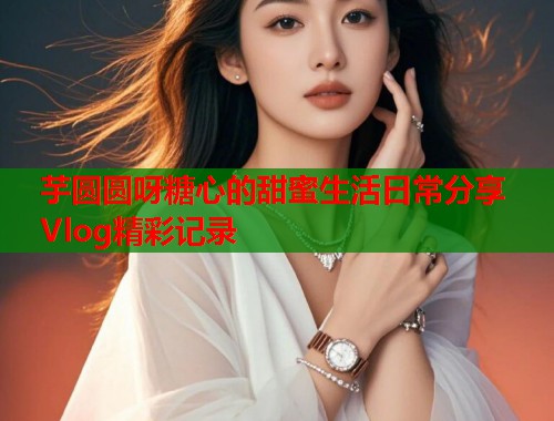 芋圆圆呀糖心的甜蜜生活日常分享Vlog精彩记录  第1张