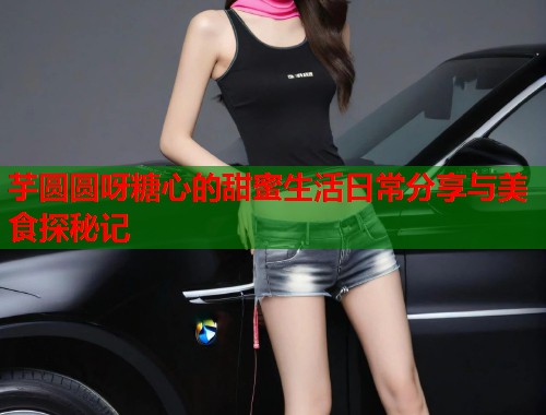 芋圆圆呀糖心的甜蜜生活日常分享与美食探秘记  第1张