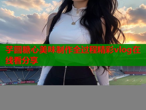 芋圆糖心美味制作全过程精彩vlog在线看分享  第1张