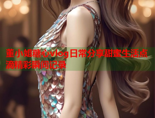 董小姐糖心vlog日常分享甜蜜生活点滴精彩瞬间记录  第1张