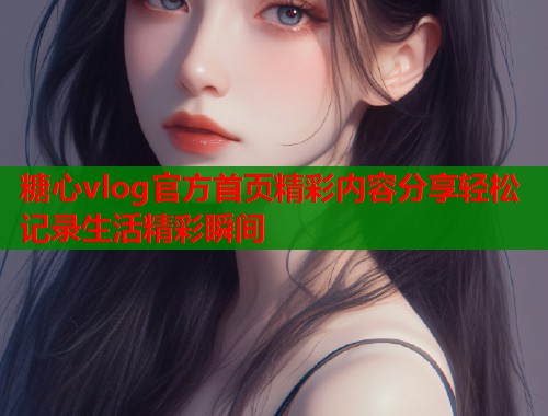 糖心vlog官方首页精彩内容分享轻松记录生活精彩瞬间  第1张