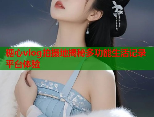 糖心vlog拍摄地揭秘多功能生活记录平台体验  第2张