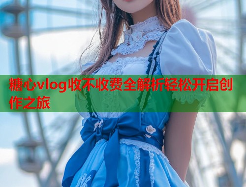 糖心vlog收不收费全解析轻松开启创作之旅  第1张