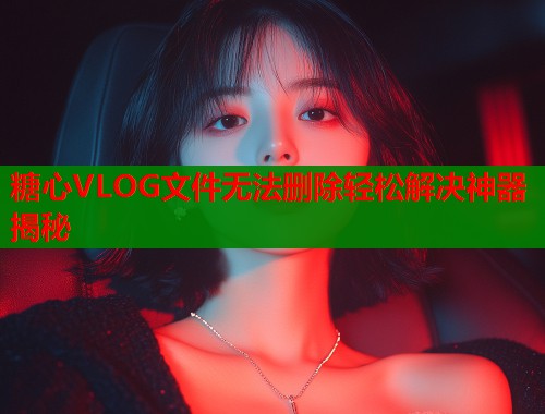 糖心VLOG文件无法删除轻松解决神器揭秘  第2张