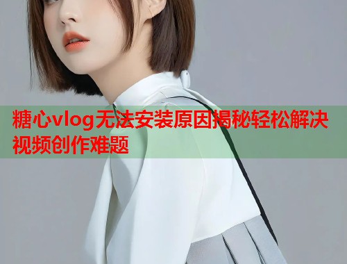 糖心vlog无法安装原因揭秘轻松解决视频创作难题  第1张