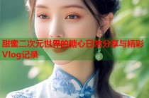 甜蜜二次元世界的糖心日常分享与精彩Vlog记录