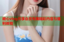 糖心vlog共享会员专属精彩内容与福利体验