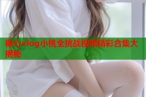 糖心vlog小桃全挑战视频精彩合集大揭秘