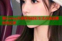 糖心vlog共享账号精彩生活点滴温暖时光记录