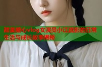 甜美糖心vlog女演员小江疏影的日常生活与成长故事揭秘