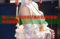 糖心vlog约会体验分享真实感受靠谱吗全面解析
