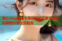 糖心vlog新秀卡带你轻松记录生活精彩瞬间分享快乐时光