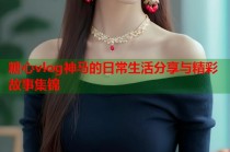 糖心vlog神马的日常生活分享与精彩故事集锦