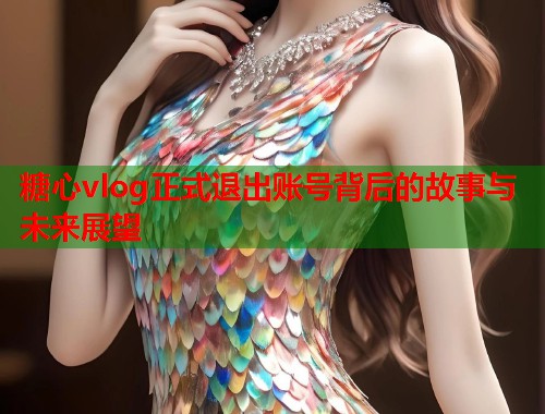 糖心vlog正式退出账号背后的故事与未来展望  第1张