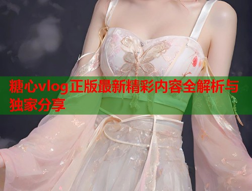 糖心vlog正版最新精彩内容全解析与独家分享  第1张