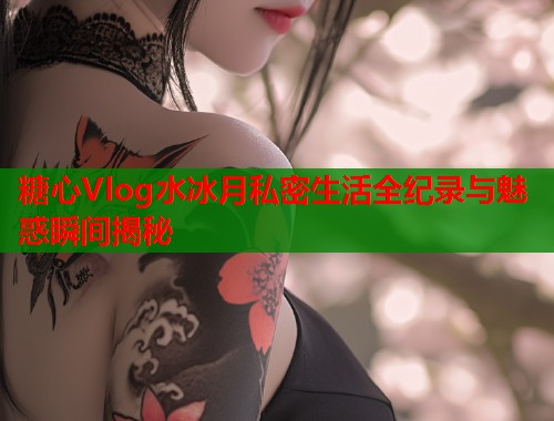 糖心Vlog水冰月私密生活全纪录与魅惑瞬间揭秘  第1张