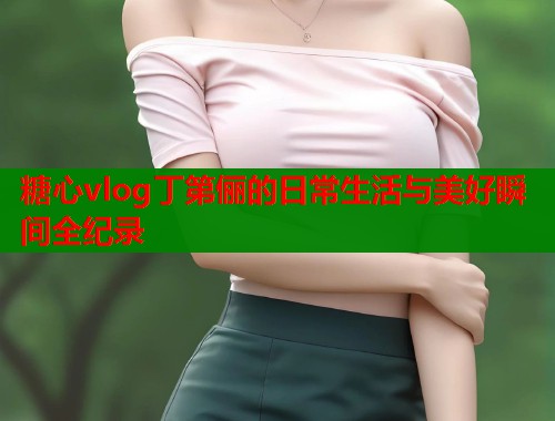 糖心vlog丁第俪的日常生活与美好瞬间全纪录  第1张