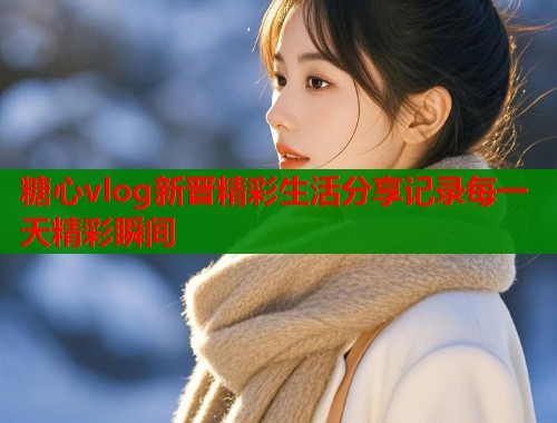 糖心vlog新晋精彩生活分享记录每一天精彩瞬间  第1张