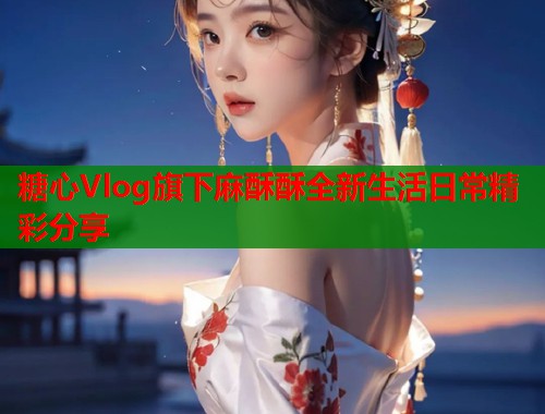 糖心Vlog旗下麻酥酥全新生活日常精彩分享  第1张